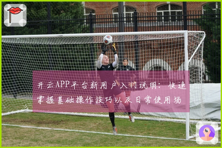 开云APP平台新用户入门说明：快速掌握基础操作技巧以及日常使用场景解析